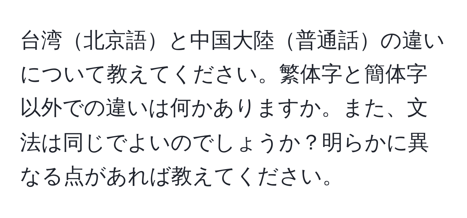 台湾北京語と中国大陸普通話の違いについて教えてください。繁体字と簡体字以外での違いは何かありますか。また、文法は同じでよいのでしょうか？明らかに異なる点があれば教えてください。