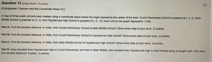 (Essay Worth 12 points) 
(Pythagorean Theorem and the Coordinate Plane HC) 
A map of three public schools was created using a coordinate plane where the origin represents the center of the town. Euclid Elementary School is graphed at (-3,2)
Middle School is graphed at (2,2) , and Hypotenuse High School is graphed at (-3,-4). Each unit on the graph represents 1 mile. , Math 
Part A: Find the shortest distance, in miles, from Euclid Elementary School to Math Middle School? Show every step of your work. (2 points) 
Part B: Find the shortest distance, in miles, from Euclid Elementary School to Hypotenuse High School? Show every step of your work. (2 points) 
Part C: Find the shortest distance, in miles, from Math Middle School to Hypotenuse High School? Show every step of your work. (4 points) 
Part D: Shay traveled from Hypotenuse High to Euclid Elementary and then to Math Middle. Zion traveled from Hypotenuse High to Math Middle along a straight path. Who went 
the shortest distance? Explain. (4 points)