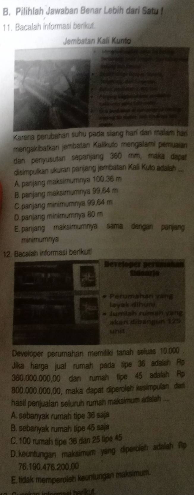 Pilihlah Jawaban Benar Lebih dari Satu !
11. Bacalah informasi berikut.
Jembatan Kali Kunto
Karena perubahan suhu pada siang hari dan malam har
mengakibatkan jembatan Kalikuto mengalami pemuaian
dan penyusutan sepanjang 360 mm, maka dapat
disimpulkan ukuran panjang jembatan Kali Kuto adalah .....
A, panjang maksimumnya 100,36 m
B. panjang maksimumnya 99,64 m
C.panjang minimumnya 99,64 m
D.panjang minimumnya 80 m
E. panjang maksimumnya sama dengan panjang
minimumnya
12. Bacalah informasi berikut!
Developer perumahan memiliki tanah seluas 10.000.
Jika harga jual rumah pada tipe 36 adalah Ap
360.000.000,00 dan rumah tipe 45 adalah Rp
800.000.000,00, maka dapat diperoleh kesimpulan dari
hasil penjualan seluruh rumah maksimum adalah_
A. sebanyak rumah tipe 36 saja
B. sebanyak rumah tipe 45 saja
C. 100 rumah tipe 36 dan 25 lipe 45
D.keuntungan maksimum yang diperoleh adalah Ap
76.190.476.200,00
E. tidak memperoleh keuntungan maksimum.