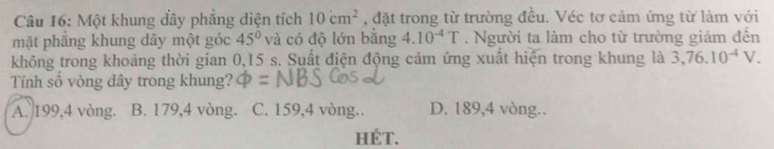 Một khung đây phắng diện tích 10cm^2 , đặt trong từ trường đều. Véc tơ cảm ứng từ làm với
mặt phăng khung dây một góc 45° và có độ lớn bằng 4.10^(-4)T. Người ta làm cho từ trường giảm đến
không trong khoảng thời gian 0,15 s. Suất điện động cảm ứng xuất hiện trong khung là 3,76.10^(-4)V. 
Tính số vòng dây trong khung?
A. 199,4 vòng. B. 179, 4 vòng. C. 159, 4 vòng.. D. 189, 4 vòng..
HÉT.