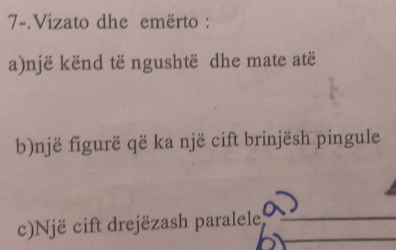 7-.Vizato dhe emërto : 
a)një kënd të ngushtë dhe mate atë 
b)një figurë që ka një cift brinjësh pingule 
c)Një cift drejëzash paralele__