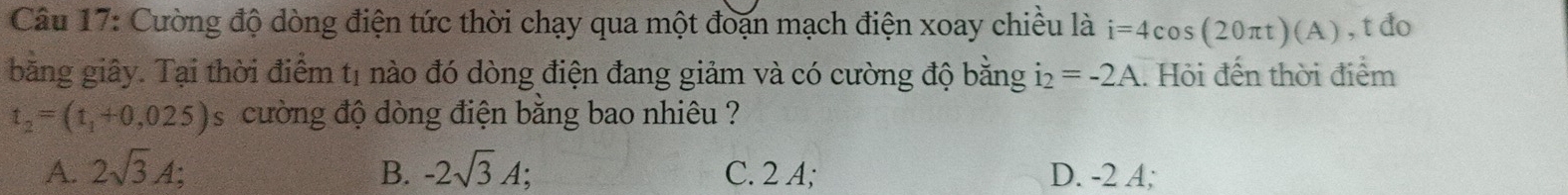 Cường độ dòng điện tức thời chạy qua một đoạn mạch điện xoay chiều là i=4cos (20π t)(A) , t do
băng giây. Tại thời điểm tị nào đó dòng điện đang giảm và có cường độ bằng i_2=-2A. Hỏi đến thời điểm
t_2=(t_1+0,025) s cường độ dòng điện băng bao nhiêu ?
A. 2sqrt(3)A; B. -2sqrt(3)A; C. 2 A; D. -2 A;