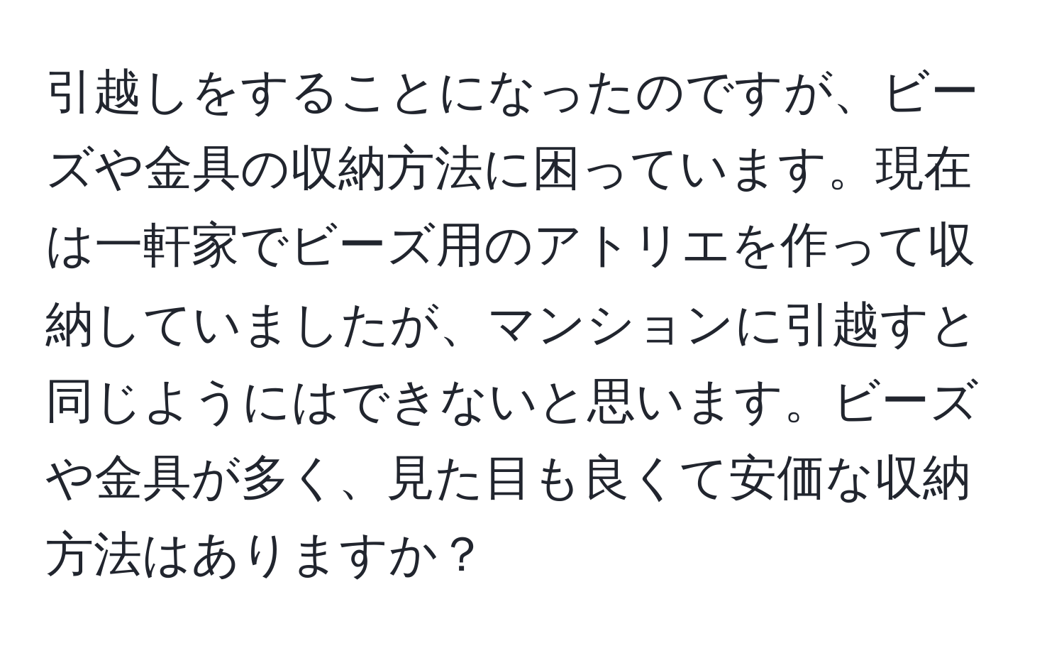 引越しをすることになったのですが、ビーズや金具の収納方法に困っています。現在は一軒家でビーズ用のアトリエを作って収納していましたが、マンションに引越すと同じようにはできないと思います。ビーズや金具が多く、見た目も良くて安価な収納方法はありますか？