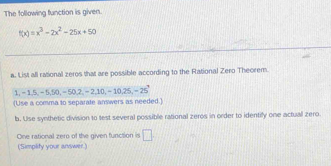 The following function is given.
f(x)=x^3-2x^2-25x+50
a. List all rational zeros that are possible according to the Rational Zero Theorem.
1, - 1, 5, - 5, 50, - 50, 2, - 2, 10, - 1 0.25, -25
(Use a comma to separate answers as needed.) 
b. Use synthetic division to test several possible rational zeros in order to identify one actual zero. 
One rational zero of the given function is □. 
(Simplify your answer.)