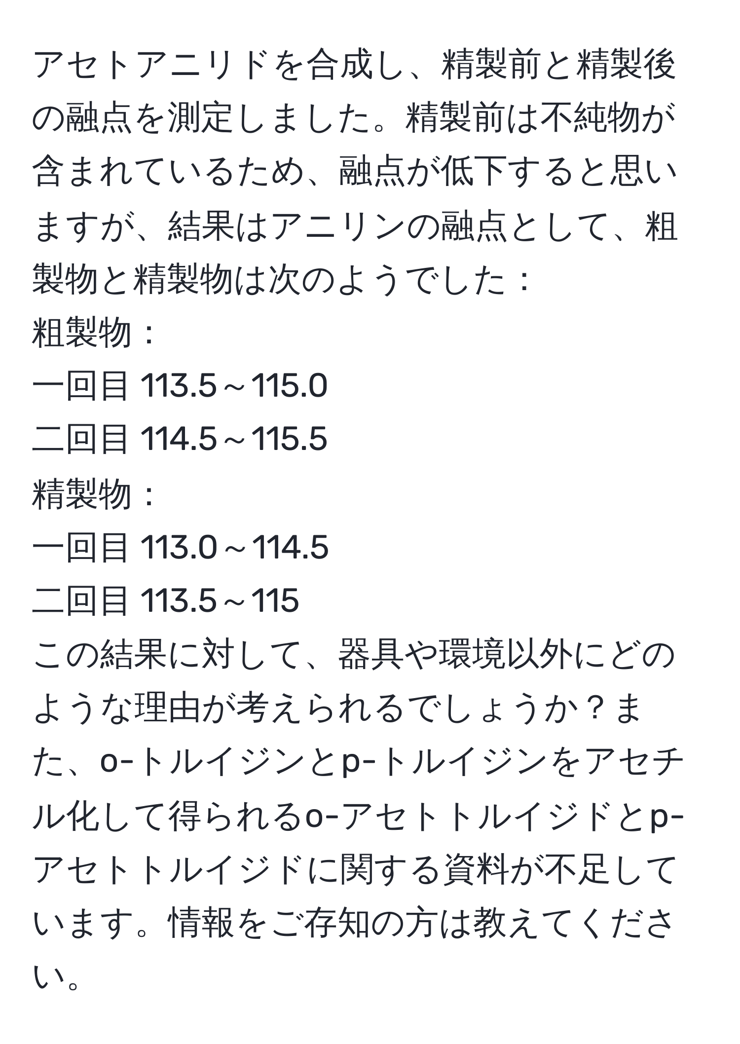 アセトアニリドを合成し、精製前と精製後の融点を測定しました。精製前は不純物が含まれているため、融点が低下すると思いますが、結果はアニリンの融点として、粗製物と精製物は次のようでした：  
粗製物：  
一回目 113.5～115.0  
二回目 114.5～115.5  
精製物：  
一回目 113.0～114.5  
二回目 113.5～115  
この結果に対して、器具や環境以外にどのような理由が考えられるでしょうか？また、o-トルイジンとp-トルイジンをアセチル化して得られるo-アセトトルイジドとp-アセトトルイジドに関する資料が不足しています。情報をご存知の方は教えてください。