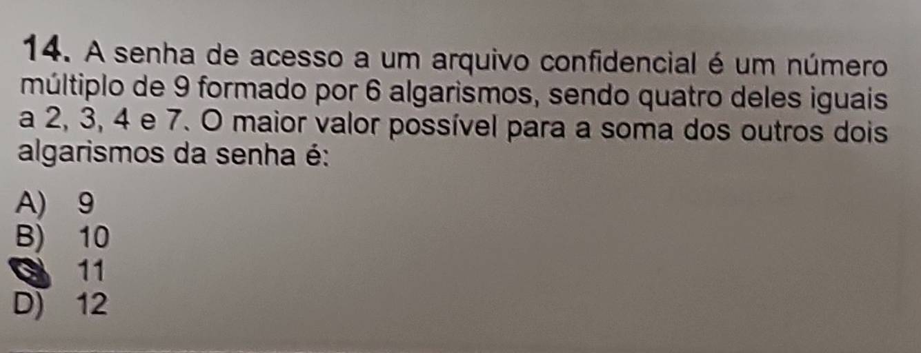 A senha de acesso a um arquivo confidencial é um número
múltiplo de 9 formado por 6 algarismos, sendo quatro deles iguais
a 2, 3, 4 e 7. O maior valor possível para a soma dos outros dois
algarismos da senha é:
A) 9
B) 10
3 11
D) 12