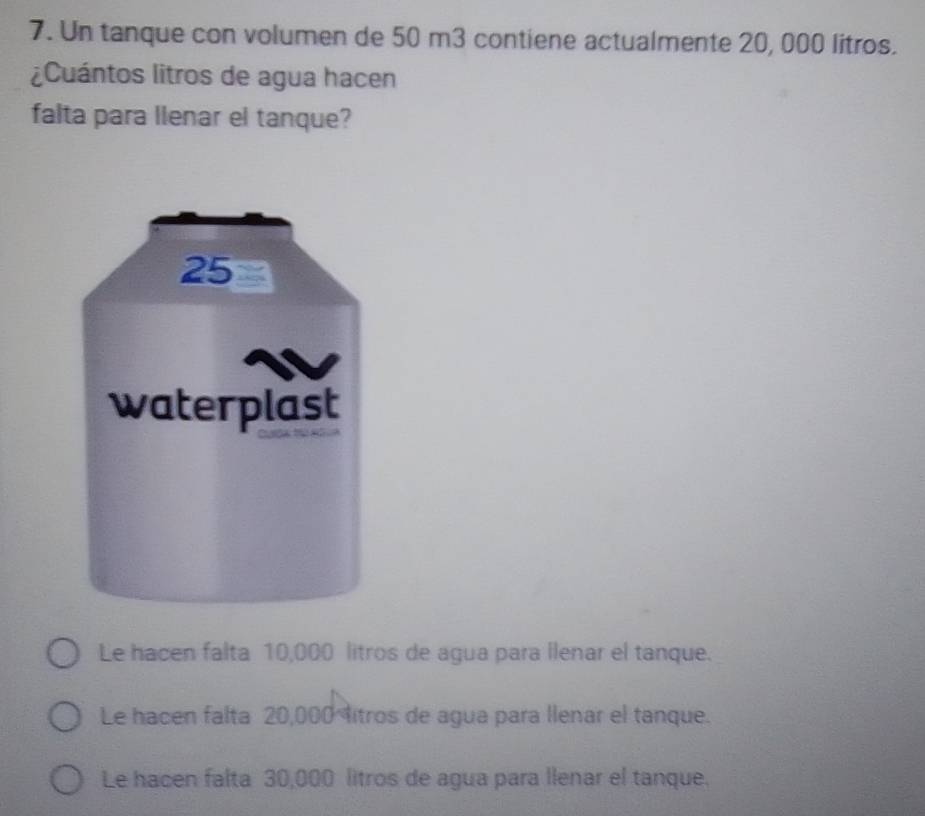 Un tanque con volumen de 50 m3 contiene actualmente 20, 000 litros.
¿Cuántos litros de agua hacen
falta para llenar el tanque?
Le hacen falta 10,000 litros de agua para llenar el tanque.
Le hacen falta 20,000 itros de agua para llenar el tanque.
Le hacen falta 30,000 litros de agua para llenar el tanque.