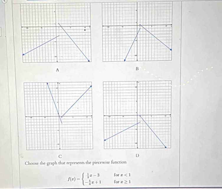 Choose the graph that represents the piecewise function
f(x)=beginarrayl  1/2 x-3forx<1 - 5/4 x+1forx≥ 1endarray.