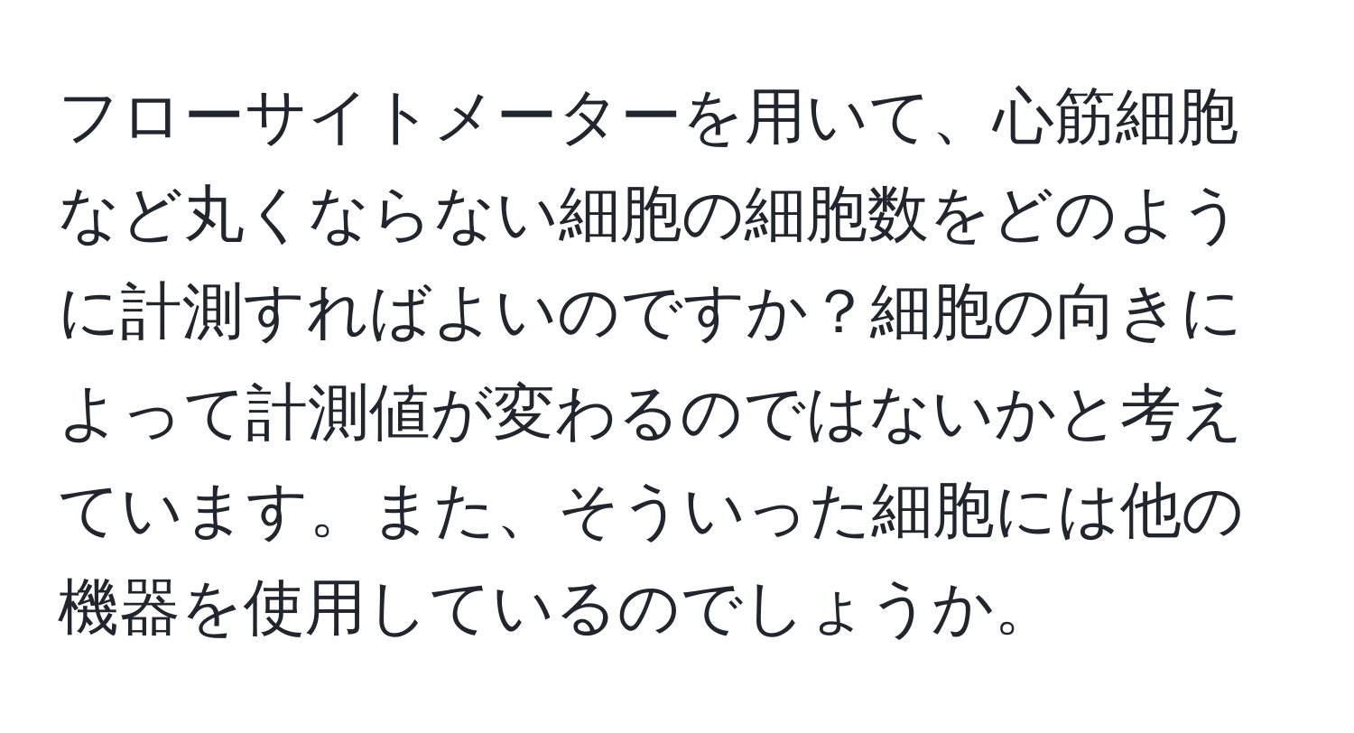 フローサイトメーターを用いて、心筋細胞など丸くならない細胞の細胞数をどのように計測すればよいのですか？細胞の向きによって計測値が変わるのではないかと考えています。また、そういった細胞には他の機器を使用しているのでしょうか。