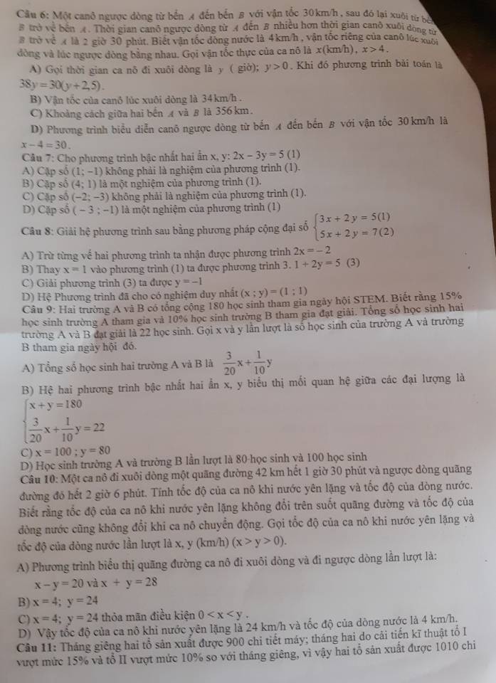 Cầu 6: Một canô ngược dòng từ bến 4 đến bến 8 với vận tốc 30km/h , sau đó lại xuôi từ bị
# trở về bến A. Thời gian canô ngược dộng từ A đến B nhiều hơn thời gian canô xuối dòng từ
# trở về x là 2 giờ 30 phút. Biết vận tốc đòng nước là 4km/h , vận tốc riêng của canô lúc xuối
dòng và lúc ngược đòng bằng nhau. Gọi vận tốc thực của ca nô là x(km/h),x>4.
A) Gọi thời gian ca nô đi xuôi dòng là y ( giờ); y>0. Khi đó phương trình bài toán là
38y=30(y+2,5).
B) Vận tốc của canô lúc xuôi dòng là 34km/h .
C) Khoảng cách giữa hai bến A và β là 356 km.
D) Phương trình biểu diễn canô ngược dòng từ bến 4 đến bến B với vận tốc 30 km/h là
x-4=30.
Câu 7: Cho phương trình bậc nhất hai ẩn x, y:2x-3y=5 (1)
A) Cặp số (1;-1) không phải là nghiệm của phương trình (1).
B) Cặp số (4;1) là một nghiệm của phương trình (1).
C) Cặp số (-2;-3) không phải là nghiệm của phương trình (1).
D) Cặp số (-3;-1) là một nghiệm của phương trình (1)
Câu 8: Giải hệ phương trình sau bằng phương pháp cộng đại số beginarrayl 3x+2y=5(1) 5x+2y=7(2)endarray.
A) Trừ từng về hai phương trình ta nhận được phương trình 2x=-2
B) Thay x=1 vào phương trình (1) ta được phương trình 3. 1+2y=5 (3)
C) Giải phương trình (3) ta được y=-1
D) Hệ Phương trình đã cho có nghiệm duy nhất (x;y)=(1;1)
Câu 9: Hai trường A và B có tổng cộng 180 học sinh tham gia ngày hội STEM. Biết rằng 15%
học sinh trường A tham gia và 10% học sinh trường B tham gia đạt giải. Tổng số học sinh hai
trường A và B đạt giải là 22 học sinh. Gọi x và y lần lượt là số học sinh của trường A và trường
B tham gia ngày hội đó.
A) Tổng số học sinh hai trường A và B là  3/20 x+ 1/10 y
B) Hệ hai phương trình bậc nhất hai ẩn x, y biểu thị mối quan hệ giữa các đại lượng là
beginarrayl x+y=180  3/20 x+ 1/10 y=22endarray.
C) x=100;y=80
D) Học sinh trường A và trường B lần lượt là 80-học sinh và 100 học sinh
Câu 10: Một ca nô đi xuôi dòng một quãng đường 42 km hết 1 giờ 30 phút và ngược dòng quãng
đường đó hết 2 giờ 6 phút. Tính tốc độ của ca nô khi nước yên lặng và tốc độ của dòng nước.
Biết rằng tốc độ của ca nô khi nước yên lặng không đổi trên suốt quãng đường và tốc độ của
đòng nước cũng không đổi khi ca nô chuyển động. Gọi tốc độ của ca nô khi nước yên lặng và
tốc độ của dòng nước lần lượt là x, y (km/h) (x>y>0).
A) Phương trình biểu thị quãng đường ca nô đi xuôi dòng và đi ngược dòng lần lượt là:
x-y=20 và x+y=28
B) x=4;y=24
C) x=4;y=24 thỏa mãn điều kiện 0
D) Vậy tốc độ của ca nô khi nước yên lặng là 24 km/h và tốc độ của dòng nước là 4 km/h.
Câu 11: Tháng giêng hai tổ sản xuất được 900 chi tiết máy; tháng hai do cải tiến kĩ thuật tổ I
vượt mức 15% và tổ II vượt mức 10% so với tháng giêng, vì vậy hai tổ sản xuất được 1010 chi