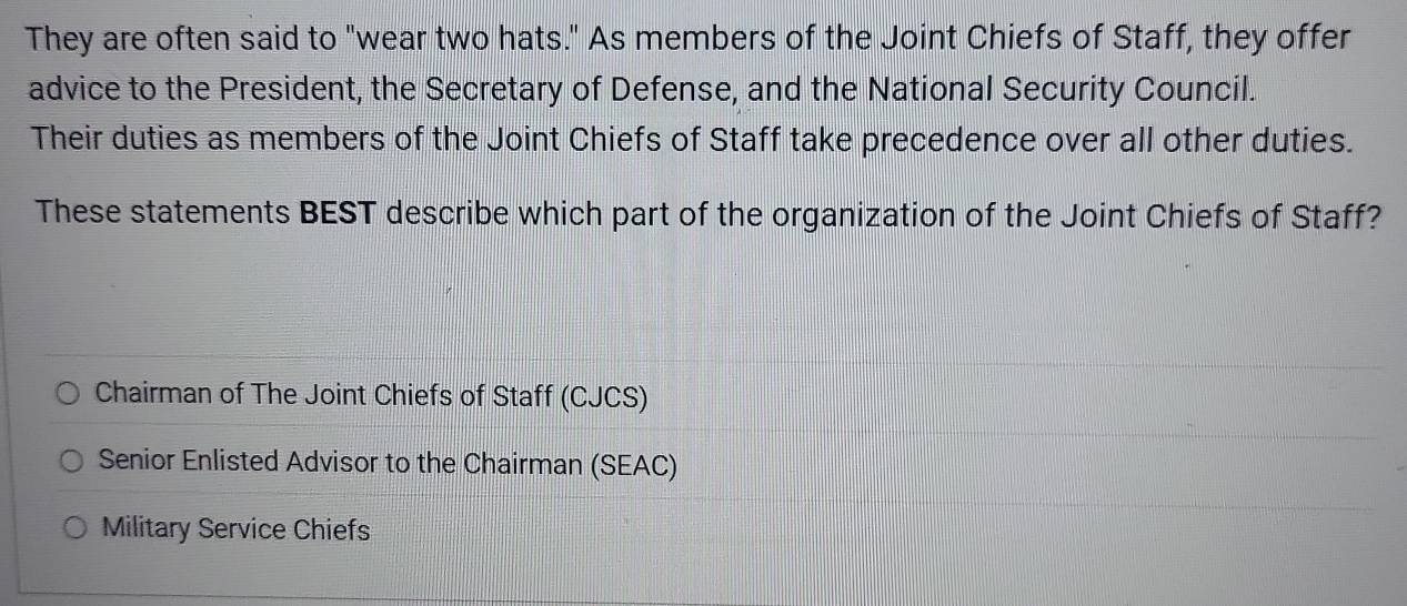 They are often said to "wear two hats." As members of the Joint Chiefs of Staff, they offer
advice to the President, the Secretary of Defense, and the National Security Council.
Their duties as members of the Joint Chiefs of Staff take precedence over all other duties.
These statements BEST describe which part of the organization of the Joint Chiefs of Staff?
Chairman of The Joint Chiefs of Staff (CJCS)
Senior Enlisted Advisor to the Chairman (SEAC)
Military Service Chiefs