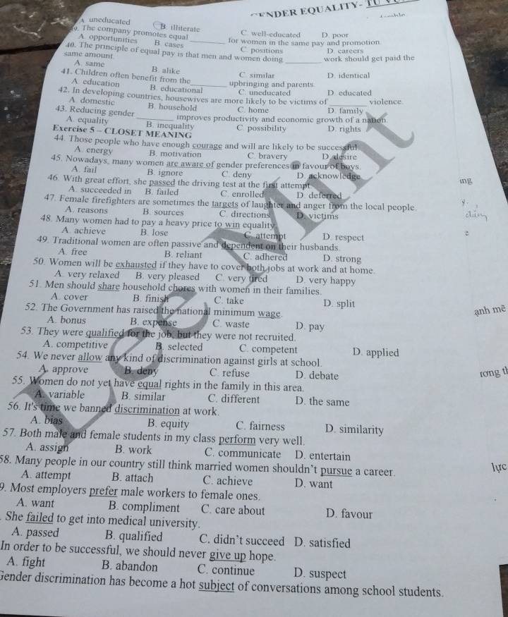 ENDER EQUALITY- T  
h l e
uneducated B. illiterate
. The company promotes equal C. well-educated D. poor
A opportunities B. cases_
for women in the same pay and promotion
40. The principle of equal pay is that men and women doing C. positions _D. careers
same amount
work should get paid the
A. same B. alike
C. similar
41. Children often benefit from the
upbringing and parents D. identical
A education B. educational C. uneducated
42. In developing countries, housewives are more likely to be victims of D educated violence
A domestic B. household C. home D. family
43. Reducing gender A. equality _B. inequality
improves productivity and economic growth of a nation
Exercise 5 - CLOSET MEANING C. possibility D. rights
44. Those people who have enough courage and will are likely to be successful
A. energy B. motivation C. bravery D esire
45. Nowadays, many women are aware of gender preferences in favour of boys.
A. fail B ignore C. deny D. acknowledge mg
46. With great effort, she passed the driving test at the first attempt
A. succeeded in B. failed C. enrolled D. deferred
y .
47. Female firefighters are sometimes the targets of laughter and anger from the local people ,1
A. reasons B sources C. directions D. victims
48. Many women had to pay a heavy price to win equality :
A achieve B. lose C. attempt D. respect
49. Traditional women are often passive and dependent on their husbands.
A. free B. reliant C. adhered D. strong
50. Women will be exhausted if they have to cover both jobs at work and at home.
A very relaxed B. very pleased C. very tired D. very happy
51. Men should share household chores with women in their families.
A. cover B. finish C. take D. split
52. The Government has raised the national minimum wage.
ạnh mẽ
A. bonus B. expense C. waste D. pay
53. They were qualified for the job, but they were not recruited.
A. competitive B. selected C. competent D. applied
54. We never allow any kind of discrimination against girls at school.
A approve B. deny C. refuse D. debate
rơng th
55. Women do not yet have equal rights in the family in this area
A. variable B. similar C. different D. the same
56. It's time we banned discrimination at work.
A. bias B. equity C. fairness D. similarity
57. Both male and female students in my class perform very well.
A. assign B. work C. communicate D. entertain
58. Many people in our country still think married women shouldn’t pursue a career. lực
A. attempt B. attach C. achieve D. want
9. Most employers prefer male workers to female ones.
A. want B. compliment C. care about D. favour
She failed to get into medical university.
A. passed B. qualified C. didn’t succeed D. satisfied
In order to be successful, we should never give up hope.
A. fight B. abandon C. continue D. suspect
Gender discrimination has become a hot subject of conversations among school students.