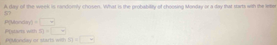 A day of the week is randomly chosen. What is the probability of choosing Monday or a day that starts with the letter
S?
P(Monday)=□
P(starts with S)=□
P(Monday or starts with S)=□