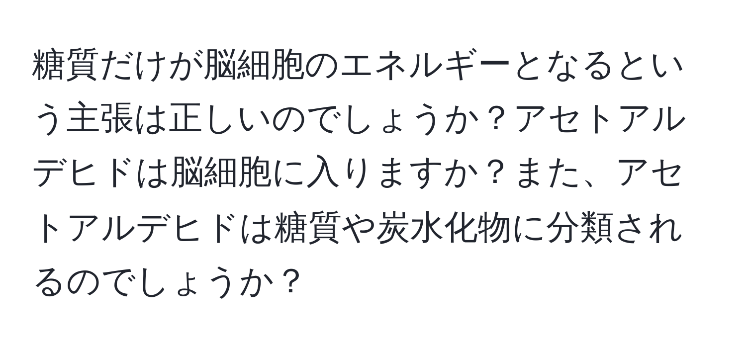 糖質だけが脳細胞のエネルギーとなるという主張は正しいのでしょうか？アセトアルデヒドは脳細胞に入りますか？また、アセトアルデヒドは糖質や炭水化物に分類されるのでしょうか？