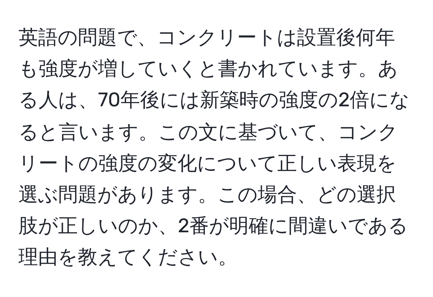 英語の問題で、コンクリートは設置後何年も強度が増していくと書かれています。ある人は、70年後には新築時の強度の2倍になると言います。この文に基づいて、コンクリートの強度の変化について正しい表現を選ぶ問題があります。この場合、どの選択肢が正しいのか、2番が明確に間違いである理由を教えてください。