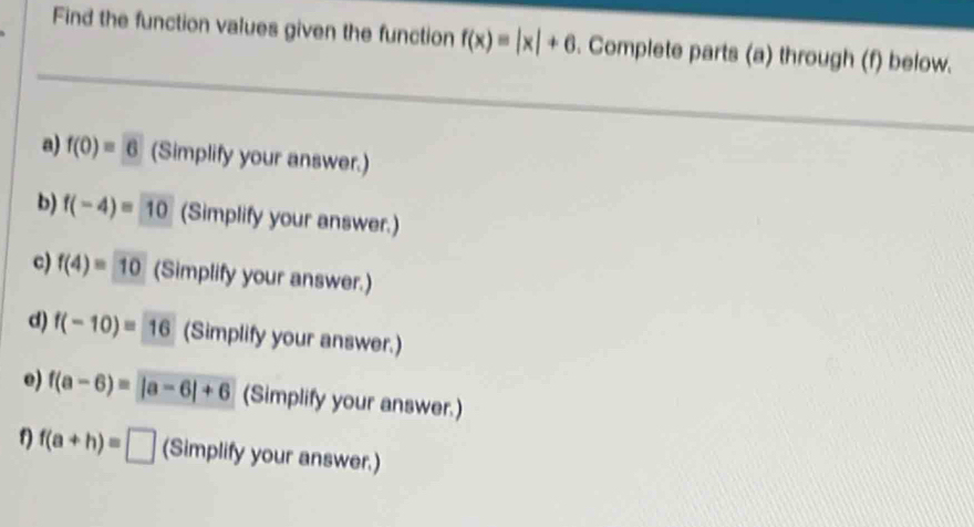 Find the function values given the function f(x)=|x|+6. Complete parts (a) through (f) below. 
a) f(0)=6 (Simplify your answer.) 
b) f(-4)=10 (Simplify your answer.) 
c) f(4)=10 (Simplify your answer.) 
d) f(-10)= 16 (Simplify your answer.) 
e) f(a-6)=|a-6|+6 (Simplify your answer.)
f(a+h)=□ (Simplify your answer.)