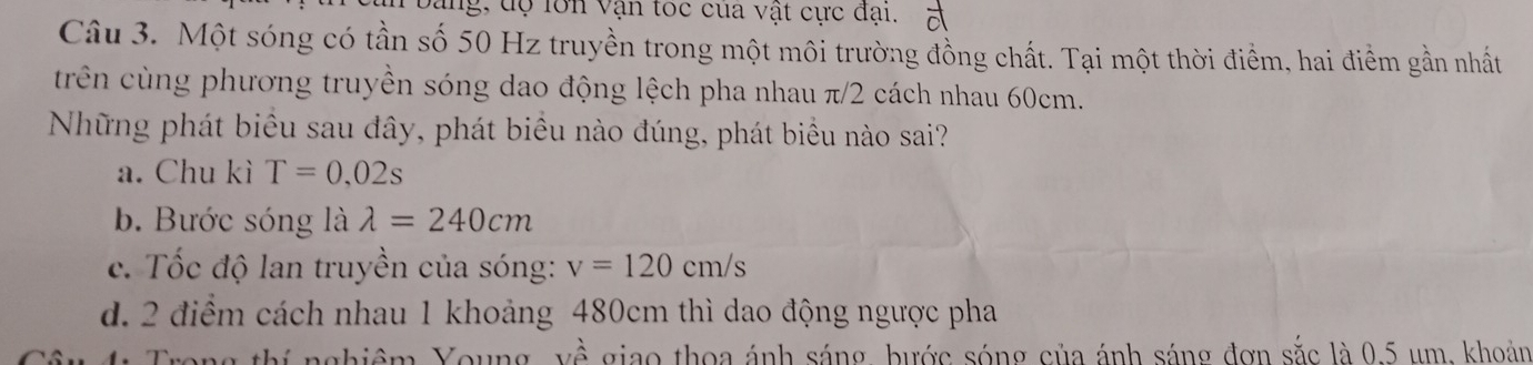 ung, dộ lớn vận toc của vật cực đại. 5
Câu 3. Một sóng có tần số 50 Hz truyền trong một môi trường đồng chất. Tại một thời điểm, hai điểm gần nhất
trên cùng phương truyền sóng dao động lệch pha nhau π/2 cách nhau 60cm.
Những phát biểu sau đây, phát biểu nào đúng, phát biểu nào sai?
a. Chu kì T=0,02s
b. Bước sóng là lambda =240cm
c. Tốc độ lan truyền của sóng: v=120cm/s
d. 2 điểm cách nhau 1 khoảng 480cm thì dao động ngược pha
ý nghiêm Young, về giao thoa ánh sáng, bước sóng của ánh sáng đơn sắc là 0.5 um, khoản