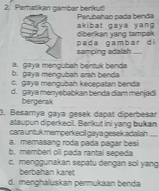 Perhatikan gambar berikut!
Perubahan pada benda
akibat gaya yang
diberikan yang tampak
pada gambar di
samping adalah_
a. gaya mengubah bentuk benda
b. gaya mengubah arah benda
c. gaya mengubah kecepatan benda
d. gaya menyebabkan benda diam menjadi
bergerak
3. Besamya gaya gesek dapat diperbesar
ataupun diperkecill. Berikut ini yang bukan
cara untuk memperkeci gaya gesek adalah _
a. memasang roda pada pagar besi
b. memberi oli pada rantai sepeda
c. menggunakan sepatu dengan sol yang
berbahan karet
d. menghaluskan permukaan benda