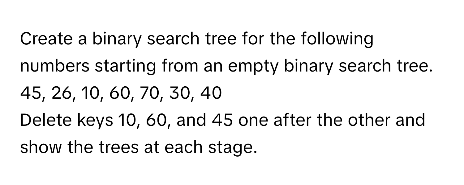 Create a binary search tree for the following numbers starting from an empty binary search tree. 
45, 26, 10, 60, 70, 30, 40 
Delete keys 10, 60, and 45 one after the other and show the trees at each stage.