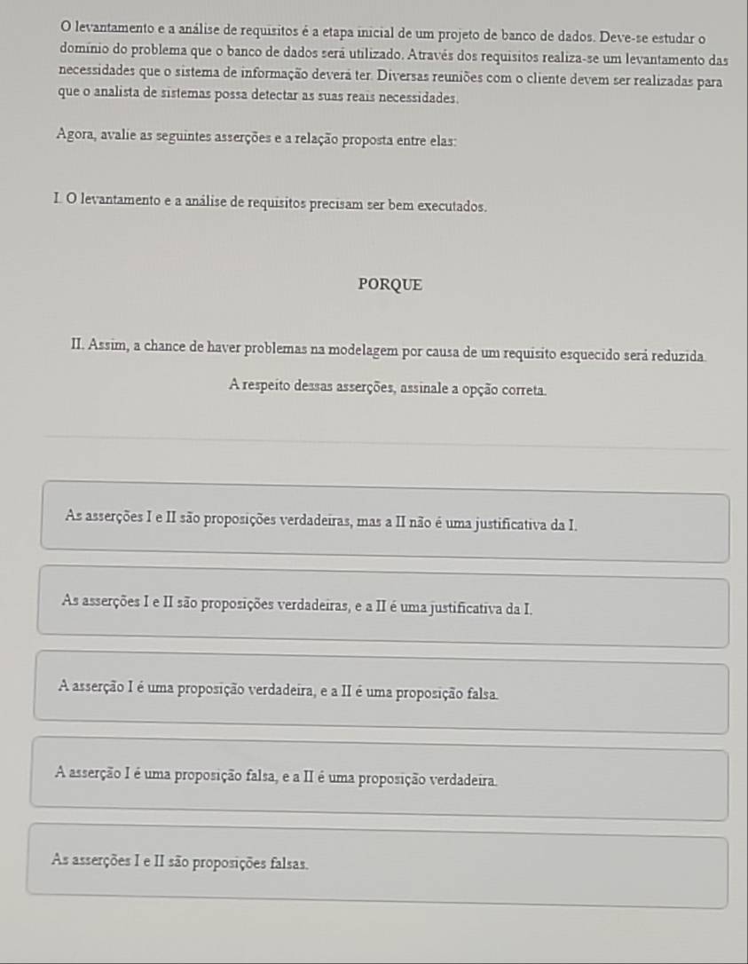 levantamento e a análise de requisitos é a etapa inicial de um projeto de banco de dados. Deve-se estudar o
domínio do problema que o banco de dados será utilizado. Através dos requisitos realiza-se um levantamento das
necessidades que o sistema de informação devera ter. Diversas reuniões com o cliente devem ser realizadas para
que o analista de sistemas possa detectar as suas reais necessidades.
Agora, avalie as seguintes asserções e a relação proposta entre elas:
I. O levantamento e a análise de requisitos precisam ser bem executados.
PORQUE
II. Assim, a chance de haver problemas na modelagem por causa de um requisito esquecido será reduzida.
A respeito dessas asserções, assinale a opção correta.
As asserções I e II são proposições verdadeiras, mas a II não é uma justificativa da I.
As asserções I e II são proposições verdadeiras, e a II é uma justificativa da I.
A asserção I é uma proposição verdadeira, e a II é uma proposição falsa.
A asserção I é uma proposição falsa, e a II é uma proposição verdadeira.
As asserções I e II são proposições falsas.