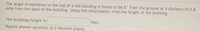 The angle of elevation to the top of a tall building is found to be 8° from the ground at a distance of 0.8
mile from the base of the building. Using this information, find the height of the building. 
The buildings height is □ feet. 
Report answer accurate to 2 decimal places.