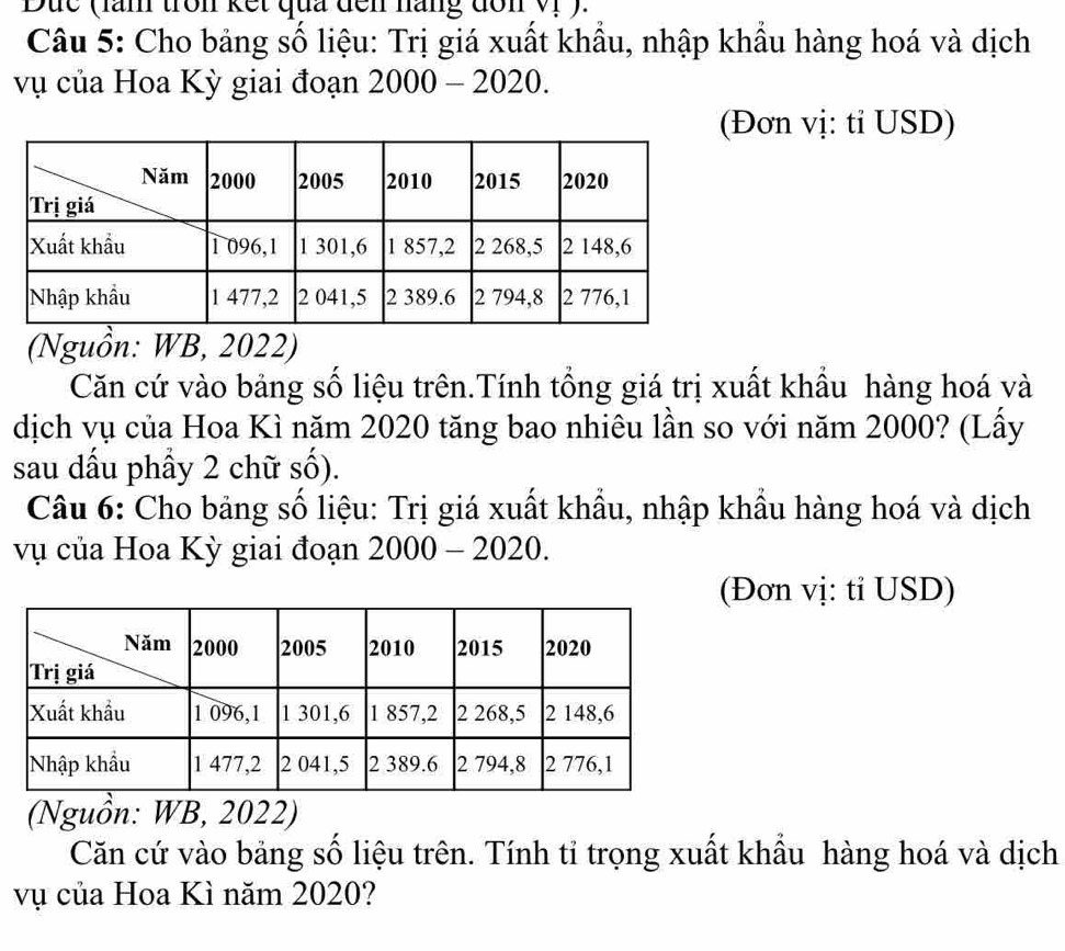 Dức (lăn tron kết qua đến năng đôn Vị ). 
Câu 5: Cho bảng số liệu: Trị giá xuất khẩu, nhập khẩu hàng hoá và dịch 
vụ của Hoa Kỳ giai đoạn 2000-2020. 
Đơn vị: tỉ USD) 
(Nguồn: WB, 2022) 
Căn cứ vào bảng số liệu trên.Tính tổng giá trị xuất khẩu hàng hoá và 
dịch vụ của Hoa Kì năm 2020 tăng bao nhiêu lần so với năm 2000? (Lấy 
sau dấu phầy 2 chữ số). 
Câu 6: Cho bảng số liệu: Trị giá xuất khẩu, nhập khẩu hàng hoá và dịch 
vụ của Hoa Kỳ giai đoạn 2000-2020. 
(Đơn vị: tỉ USD) 
(Nguồn: WB, 2022) 
Căn cứ vào bảng số liệu trên. Tính tỉ trọng xuất khẩu hàng hoá và dịch 
vụ của Hoa Kì năm 2020?