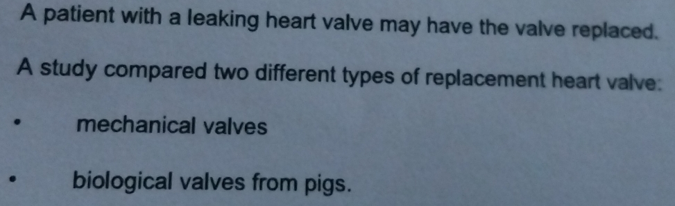 A patient with a leaking heart valve may have the valve replaced.
A study compared two different types of replacement heart valve:
mechanical valves
biological valves from pigs.