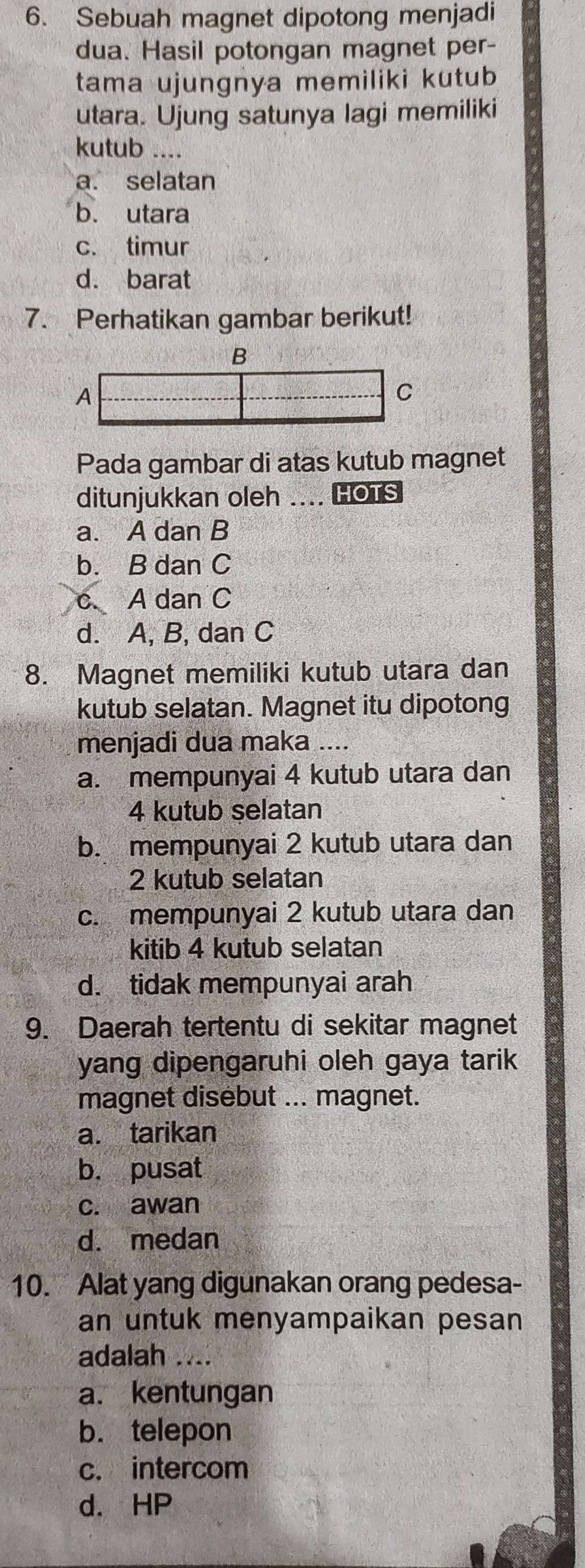 Sebuah magnet dipotong menjadi
dua. Hasil potongan magnet per-
tama ujungnya memiliki kutub
utara. Ujung satunya lagi memiliki
kutub ....
a. selatan
b. utara
c. timur
d. barat
7. Perhatikan gambar berikut!
B
A
C
Pada gambar di atas kutub magnet
ditunjukkan oleh … HOTS
a. A dan B
b. B dan C
A dan C
d. A, B, dan C
8. Magnet memiliki kutub utara dan
kutub selatan. Magnet itu dipotong
menjadi dua maka ....
a. mempunyai 4 kutub utara dan
4 kutub selatan
b. mempunyai 2 kutub utara dan
2 kutub selatan
c. mempunyai 2 kutub utara dan
kitib 4 kutub selatan
d. tidak mempunyai arah
9. Daerah tertentu di sekitar magnet
yang dipengaruhi oleh gaya tarik
magnet disebut ... magnet.
a. tarikan
b. pusat
c. awan
d. medan
10. Alat yang digunakan orang pedesa-
an untuk menyampaikan pesan
adalah ....
a. kentungan
b. telepon
c. intercom
d. HP