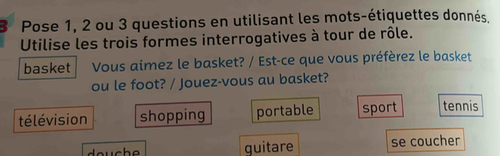 Pose 1, 2 ou 3 questions en utilisant les mots-étiquettes donnés.
Utilise les trois formes interrogatives à tour de rôle.
basket Vous aimez le basket? / Est-ce que vous préfèrez le basket
ou le foot? / Jouez-vous au basket?
télévision shopping portable sport tennis
guitare se coucher