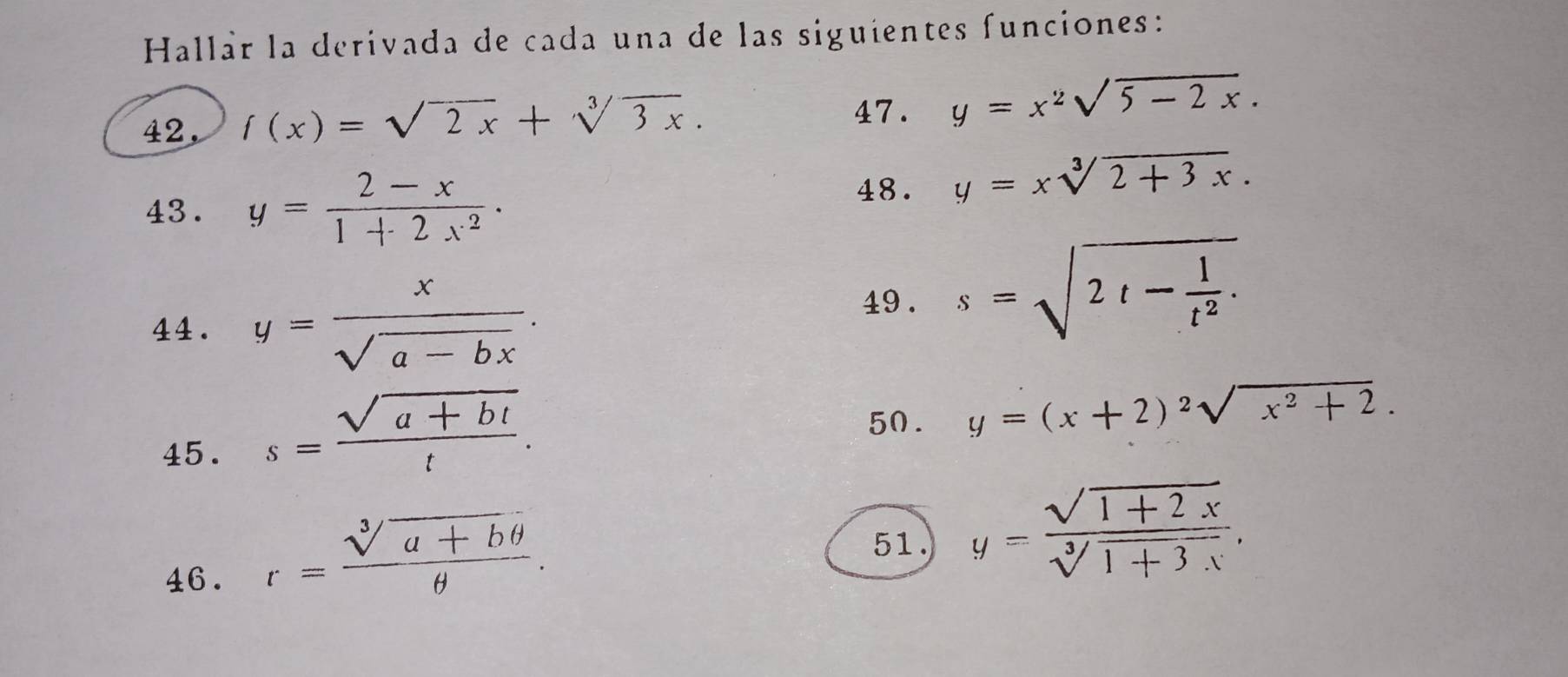 Hallár la derivada de cada una de las siguientes funciones: 
42, f(x)=sqrt(2x)+sqrt[3](3x). 
47. y=x^2sqrt(5-2x). 
43. y= (2-x)/1+2x^2 ·
48. y=xsqrt[3](2+3x). 
44. y= x/sqrt(a-bx) . 
49 . s=sqrt(2t-frac 1)t^2. 
45. s= (sqrt(a+bt))/t . 
50. y=(x+2)^2sqrt(x^2+2). 
46. r= (sqrt[3](a+bθ ))/θ  . 
51. y= (sqrt(1+2x))/sqrt[3](1+3x) .