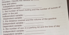 Direction: Classify the vanabe i 
time and salary Independent variable :_ 
Dependent variable : 2, the number of hours boiling and the number of ounces of 
Independent variable water in the pot_ 
Dependent variable :_ 
3, the distance covered and the volume of the gasoline 
Independent variablie :_ Dependent variable :_ 
4. the number of cars in a parking lot and the time of day 
Independent variable :_ Dependent variable :_