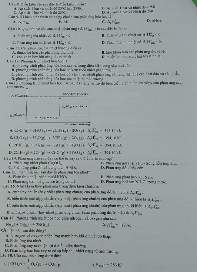 Điều kiện nào sau đây là điều kiện chuẩn?
A. Áp suất 1 bar và nhiệt độ 25°C hay 298K. B. Áp suất 1 bar và nhiệt độ 298K.
C. Áp suất 1 bar và nhiệt độ 25°C. D. Áp suất 1 bar và nhiệt độ 25K.
Câu 9. Kí hiệu biến thiên enthalpy chuẩn của phản ứng hóa học là
A. △ _rH_(298)^o. B. △ H C. △ _fH_(250)°. D. ∆H298-
Câu 10. Quy ước về dầu của nhiệt phản img(△ _rH_(298)°) nào sau đãy là đúng?
A. Phản ứng tỏa nhiệt có △ _rH_(298)^o>0. B. Phản ứng thu nhiệt có △ _rH_(298)°<0.
C. Phản ứng tỏa nhiệt có △ _rH_(298)°<0. D. Phân ứng thu nhiệt có △ _rH_(298)^o=0.
Câu 11. Các phản ứng tỏa nhiệt thường diễn ra
A. thuân lợi hơn các phản ứng thu nhiệt. B. khỏ khăn hơn các phản ứng thu nhiệt.
C. khó khăn hơn khi càng tỏa ra nhiệt. D. thuận lợi hơn khi cảng tỏa ít nhiệt.
Câu 12. Phương trình nhiệt hóa học là
A. phương trình phản ứng hóa học xảy ra trong điều kiện cung cấp nhiệt độ.
B. phương trình phản ứng hóa học có kèm theo nhiệt phản ứng.
C. phương trình phản ứng hóa học có kèm theo nhiệt phản ứng và trạng thái của các chất đầu và sản phẩm.
D. phương trình phản ứng hóa học tỏa nhiệt ra môi trường,
Câu 13. Phương trình nhiệt hoá học nảo sau đây ứng với sơ đồ biểu diễn biển thiên enthalpy của phản ứng sau:
Enthalpy (kJ)
Cl_2O(g)+3F_2O(g)
H_(200)°=+394.1kJ
H_(29)^0dcn
2CIF_3(g)+2O_2(g)
Chie à haū oùng
A. CI_2O(g)+3F_2O(g)to 2CIF_3(g)+2O_2 (g) △ _rH_(298)^0=-394,10kJ.
B. CI_2O(g)+3F_2O(g)to 2CIF_3(g)+2O_2 (g) △ _rH_(298)^(θ)=+394,10kJ.
C. 2CIF_3(g)+2O_2(g)to CI_2O(g)+3F_2O (g) △ _rH_(298)^0=+394,10kJ.
D. 2CIF_3(g)+2O_2(g)to CI_2O(g)+3F_2O (g) △ _rH_(298)^0=-394,10kJ.
Câu 14. Phản ứng nào sau đây có thể tự xây ra ở điều kiện thường?
A. Phản ứng nhiệt phân Cu(O HD:  B. Phản ứng giữa H_2 và O_2 trong hỗn hợp khí,
C. Phản ứng giữa Zn và dung địch H_2SO_4. D. Phản ứng đốt cháy cồn.
Cầu 15. Phản ứng nào sau đây là phản ứng toà nhiệt?
A. Phản ứng nhiệt phân muối KNO_3. B. Phản ứng phân huỷ khí NH₃.
C. Phán ứng oxi hoá glucose trong cơ thể. D. Phản ứng hoà tan NH₄Cl trong nước.
Câu 16. Nhiệt kèm theo phản ứng trong điều kiện chuẩn là
A. enthalpy chuẩn (hay nhiệt phản ứng chuẩn) của phản ứng đó, kí hiệu là △ _rH_(298)^o.
B. biến thiên enthalpy chuẩn (hay nhiệt phản ứng chuẩn) của phản ứng đó, kí hiệu là △ _rH_(298)°
C. biển thiên enthalpy chuẩn (hay nhiệt phản ứng chuẩn) của phản ứng đó, kí hiệu là △ _fH_(298)°.
D. enthalpy chuẩn (hay nhiệt phản ứng chuẩn) của phản ứng đó, kí hiệu là △ _fH_(298)°.
Câu 17. Phương trình nhiệt hóa học giữa nitrogen và oxygen như sau:
N_2(g)+O_2(g)to 2NO(g)
^, H_(298)^0=+180kJ
Kết luận nào sau đây đúng?
A. Nitrogen và oxygen phản ứng mạnh hơn khi ở nhiệt độ thấp.
B. Phản ứng tỏa nhiệt.
C. Phản ứng xảy ra thuận lợi ở điều kiện thường.
D. Phản ứng hóa học xảy ra có sự hấp thụ nhiệt năng từ môi trường.
Câu 18. Cho các phản ứng dưới đây:
(1) CO(g)+ 1/2 O_2(g)to CO_2(g) ^, H_(298)°=-283kJ