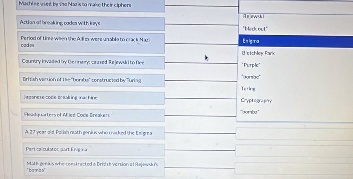 Machine used by the Nazis to make their ciphers
Rejewski
Action of breaking codes with keys "black out"
Period of time when the Allies were unable to crack Nazi Enigma
codes
Bletchley Park
Country invaded by Germany; caused Rejewski to flee "Purple"
British version of the "bomba" constructed by Turing "bombe"
Turing
Japanese code breaking machine Cryptography
Fleadquarters of Allied Code Breakers "bomba"
A 27 year old Polish math genius who cracked the Enigma
Part calculator, part Enigma
Math genius who constructed a British version of Rejewski's
"bomba"