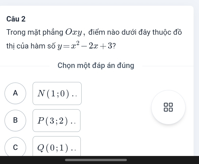 Trong mặt phẳng Oxy , điểm nào dưới đây thuộc đồ
thị của hàm số y=x^2-2x+3 ?
Chọn một đáp án đúng
A N(1;0)..
B P(3;2)..
C Q(0;1)..