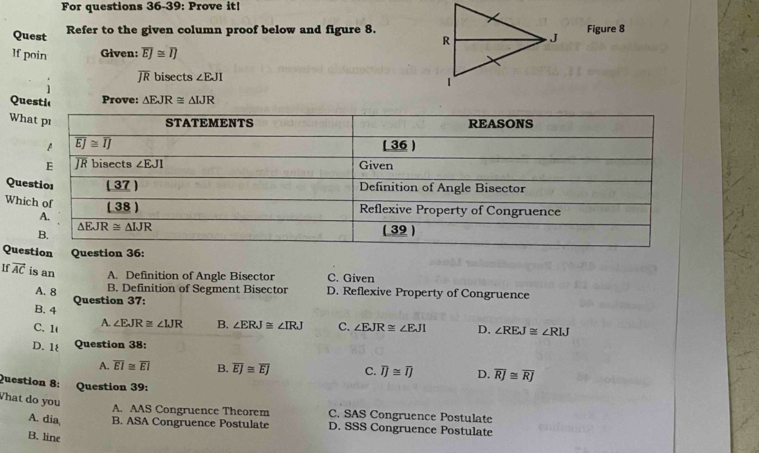 For questions 36-39: Prove it!
Quest Refer to the given column proof below and figure 8.Figure 8
If poin Given: overline EJ≌ overline IJ
overline JR bisects ∠ EJI
Questic Prove: △ EJR≌ △ IJR
Wh
Que
Whi
Que
If vector AC is an A. Definition of Angle Bisector C. Given
A. 8 B. Definition of Segment Bisector D. Reflexive Property of Congruence
Question 37:
B. 4
C. 1( A. ∠ EJR≌ ∠ IJR B. ∠ ERJ≌ ∠ IRJ C. ∠ EJR≌ ∠ EJI D. ∠ REJ≌ ∠ RIJ
D. 1 Question 38:
A. overline EI≌ overline EI B. overline EJ≌ overline EJ C. overline IJ≌ overline IJ D. overline RJ≌ overline RJ
Question 8: Question 39:
What do you
A. AAS Congruence Theorem C. SAS Congruence Postulate
A. dia B. ASA Congruence Postulate D. SSS Congruence Postulate
B. line