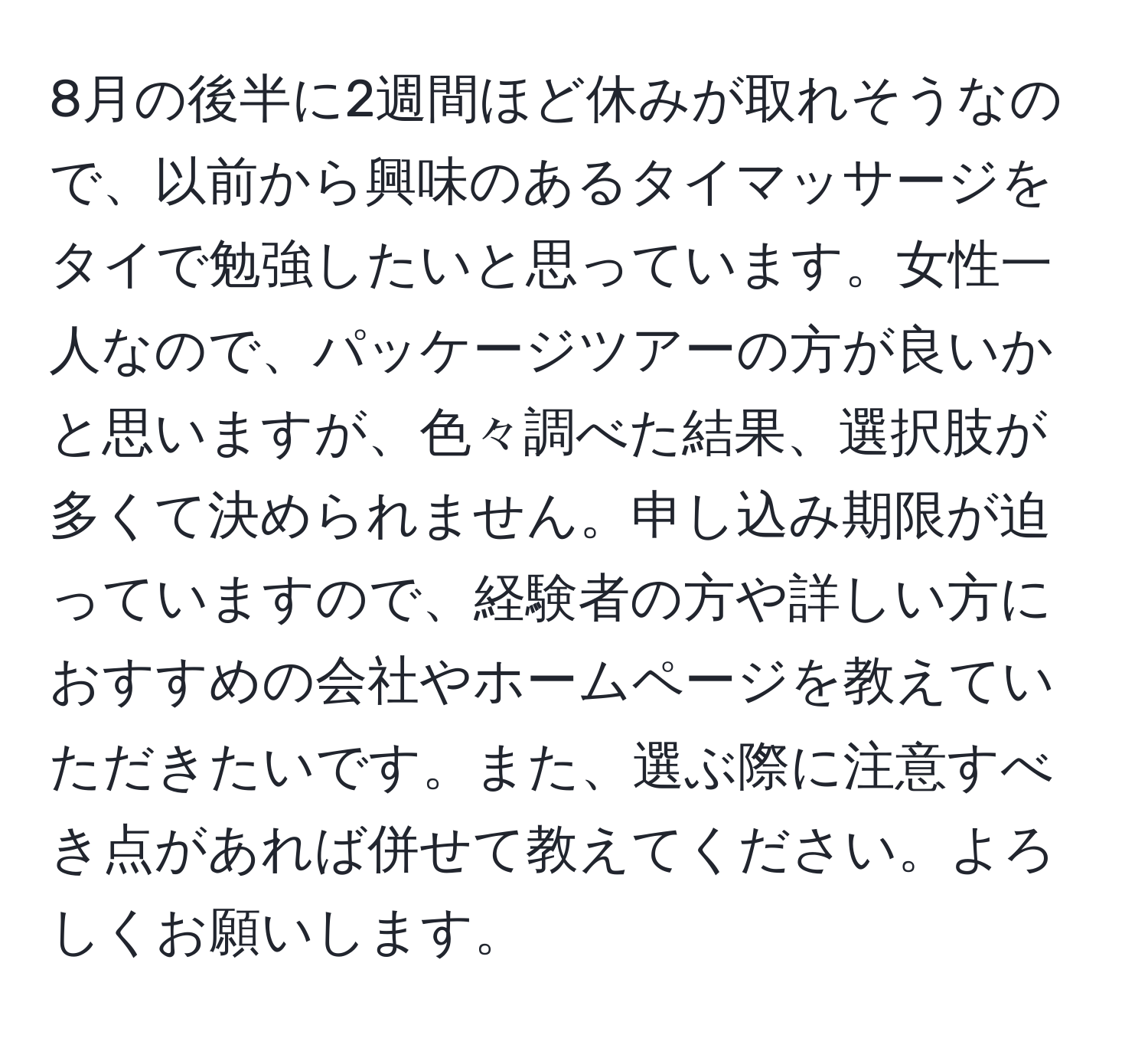 8月の後半に2週間ほど休みが取れそうなので、以前から興味のあるタイマッサージをタイで勉強したいと思っています。女性一人なので、パッケージツアーの方が良いかと思いますが、色々調べた結果、選択肢が多くて決められません。申し込み期限が迫っていますので、経験者の方や詳しい方におすすめの会社やホームページを教えていただきたいです。また、選ぶ際に注意すべき点があれば併せて教えてください。よろしくお願いします。