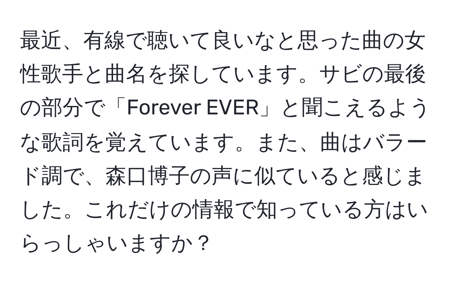 最近、有線で聴いて良いなと思った曲の女性歌手と曲名を探しています。サビの最後の部分で「Forever EVER」と聞こえるような歌詞を覚えています。また、曲はバラード調で、森口博子の声に似ていると感じました。これだけの情報で知っている方はいらっしゃいますか？