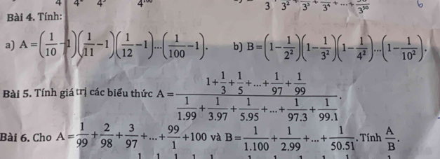 4 4°4' 4
3^23^2frac 3^3+frac 3^4+·s +frac 3^(50)
Bài 4. Tính: 
a) A=( 1/10 -1)( 1/11 -1)( 1/12 -1)...( 1/100 -1). b) B=(1- 1/2^2 )(1- 1/3^2 )(1- 1/4^2 )...(1- 1/10^2 ). 
Bài 5. Tính giá trị các biểu thức A=frac 1+ 1/3 + 1/5 +...+ 1/97 + 1/99  1/1.99 + 1/3.97 + 1/5.95 +...+ 1/97.3 + 1/99.1 . 
Bài 6. Cho A= 1/99 + 2/98 + 3/97 +...+ 99/1 +100 và B= 1/1.100 + 1/2.99 +...+ 1/50.51 .Tinh A/B .