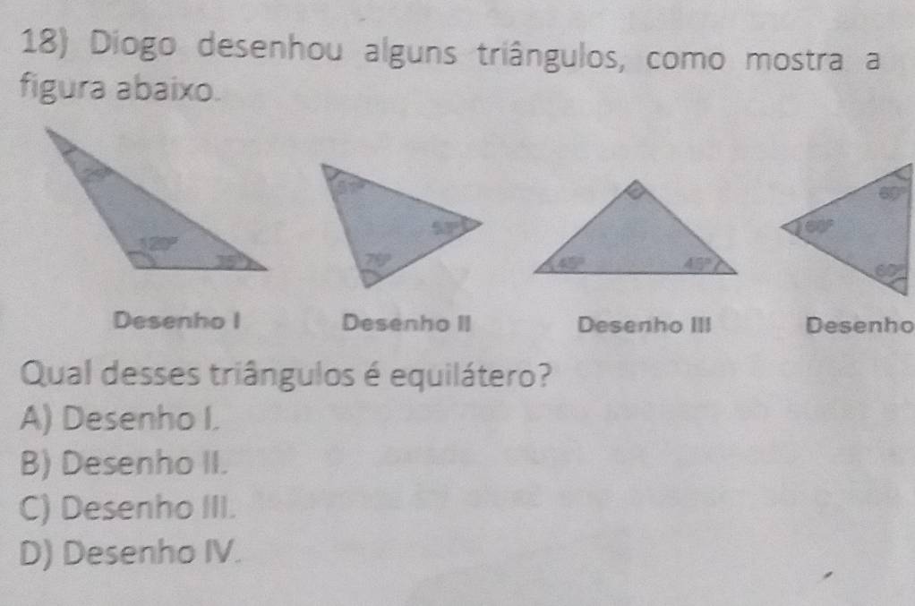 Diogo desenhou alguns triângulos, como mostra a
figura abaixo.
Desenho I Desenho II Desenho III Desenho
Qual desses triângulos é equilátero?
A) Desenho I.
B) Desenho II.
C) Desenho III.
D) Desenho IV.