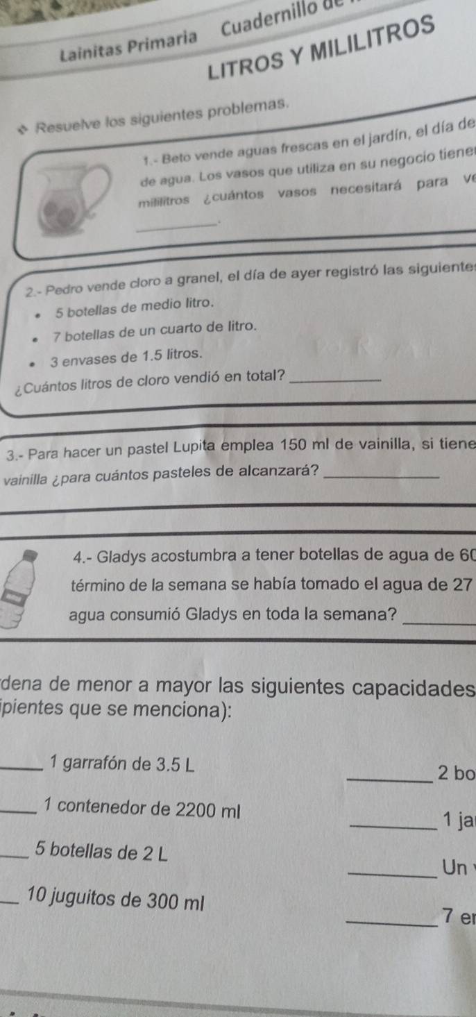 Lainitas Primaria Cuadernillo de 
LITROS Y MILILITROS 
* Resuelve los siguientes problemas. 
1.- Beto vende aguas frescas en el jardín, el día de 
de agua. Los vasos que utiliza en su negocio tiene 
mililitros ¿cuántos vasos necesitará para ve 
_ 
2.- Pedro vende cloro a granel, el día de ayer registró las siguiente
5 botellas de medio litro.
7 botellas de un cuarto de litro.
3 envases de 1.5 litros. 
¿Cuántos litros de cloro vendió en total?_ 
3.- Para hacer un pastel Lupita emplea 150 ml de vainilla, si tiene 
vainilla ¿para cuántos pasteles de alcanzará?_ 
4.- Gladys acostumbra a tener botellas de agua de 60
término de la semana se había tomado el agua de 27
agua consumió Gladys en toda la semana?_ 
*dena de menor a mayor las siguientes capacidades 
ipientes que se menciona): 
_1 garrafón de 3.5 L
_2 bo 
_1 contenedor de 2200 ml _1 ja 
_ 5 botellas de 2 L _Un 
_ 10 juguitos de 300 ml
_ 7 e