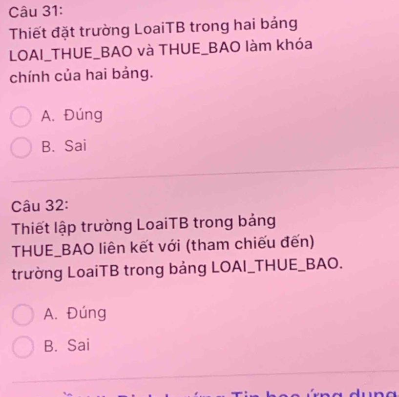 Thiết đặt trường LoaiTB trong hai bảng
LOAI_THUE_BAO và THUE_BAO làm khóa
chính của hai bảng.
A. Đúng
B. Sai
Câu 32:
Thiết lập trường LoaiTB trong bảng
THUE_BAO liên kết với (tham chiếu đến)
trường LoaiTB trong bảng LOAI_THUE_BAO.
A. Đúng
B. Sai