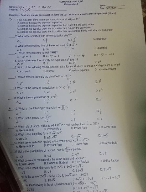 SUMMATIVE TEST 2 Q2
Mathematics 9
Name: _Date: Scare:__
Section:_
Directions: Read and analyze each question. Write the LETTER of your answer on the line provided. (20 pts.)
_1. If the exponent of the numerator is negative, what will you do?
A. change the negative exponent to positive
B. change the negative exponent to positive then place it to the denominator
C. change the negative exponent to positive then simplify the expression
D. change the negative exponent to positive then interchange the denominator and numerator
_2. What is the simplified form of the expression (9) - 1/2 
A.  1/9  B.  1/3  C. ( 1/3 )^-1 D. undefined
_3. What is the simplified form of the expression (5^(frac 1)2)(5^(frac 1)2) 7
A. 5 B. 10 C. 25 D. undefined
_4. Which of the following is NOT TRUE?
A. -2^0=1 B. (-7)^0=1 C. -7^(-1)= (-1)/7  D. (-7)^2=-49
5. What is the value if we simplify the expression b^5 (b)^-2
_A. b^2 B. b^3 C. b^4 D. b^5
_6. Which of the following has an exponent in the form of  m/n  where m and n1 are integers and n!= 0 ?
A. exponent B. rational C. radical exponent D. rational exponent
_7. Which of the following is the simplified form of frac 2^(frac 1)22^(frac 1)2 ?
A. 2^(frac 1)6 B. 2^(frac 2)4 C. 2^(frac 5)6 D. 2^(frac 1)6
8. Which of the following is equivalent to (x^(frac 3)7)(x^(frac 5)7) ?
_A. x^(frac 15)7 B. x^(frac 15)49 C. x^(frac 4)7 D. x^(frac 8)14
_
9. What is the simplified form of (x^6)^ 1/3  7
A.  1/x^2   1/x^(-2)  C. x^(-2) D. x^2
B.
_
10. Which of the following is equivalent to ( 25/49 )^ 1/2 
A.  5/7  B.  7/5  C.  8/5  D.  9/5 
_11. What is the square root of 9? C. 3 D. 4
A. 1 B. 2
12. What rule of radical is illustrated if sqrt[n](a) is a real number, then a^(frac 1)n=sqrt[n](a) 7
_A. General Rule B. Product Rule C. Power Rule D. Quotient Rule
13. What is the simplified form of sqrt(a^2bc^3) 7
_A. acsqrt(bc) B. abc sqrt(bc) C. asqrt(bc) D. absqrt(c)
_14. What law of radical is applied in the problem sqrt(3)· sqrt(4)=sqrt(12) 7
A. General Rule B. Product Rule C. Power Rule D. Quotient Rule
_15. Using the quotient law of radicals, how is  sqrt(27)/sqrt(9)  simplified?
A. sqrt(2) B. sqrt(3) C. sqrt(7) D. sqrt(9)
16. What do we call radicals with the same index and radicand?
A. Equal Radical B. Dissimilar Radical C. Like Radical D. Unlike Radical
What is the result after simplifying 2sqrt(3)+4sqrt(3)-5sqrt(3) ?
-sqrt(3) B. sqrt(3) C. 11sqrt(3) D. 21sqrt(3)
at is the sum of 2sqrt(3),-5sqrt(2),10sqrt(3),14sqrt(2) and -3sqrt(2) ?
sqrt(5) B. 18sqrt(5) C. 6sqrt(2)+12sqrt(3) D. 12sqrt(2)+6sqrt(3)
of the fallowing is the simplified form of (2+sqrt(5))(2-sqrt(5)) 7
2sqrt(35)
B. 10+3sqrt(7)-sqrt(35)
sqrt(7)+5sqrt(5)-sqrt(35)