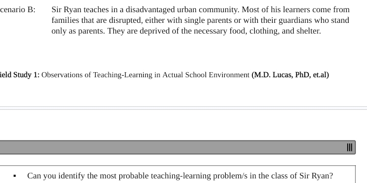 cenario B: Sir Ryan teaches in a disadvantaged urban community. Most of his learners come from 
families that are disrupted, either with single parents or with their guardians who stand 
only as parents. They are deprived of the necessary food, clothing, and shelter. 
ield Study 1: Observations of Teaching-Learning in Actual School Environment (M.D. Lucas, PhD, et.al) 
I 
Can you identify the most probable teaching-learning problem/s in the class of Sir Ryan?