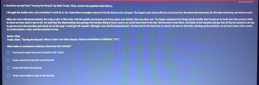 Read the excerpt from "Taming the Bicycle" by Mark Twain. Then, answer the question that follows.
I thought the matter over, and concluded I could do it. So I went down a bought a barrel of Pond's Extract and a bicycle. The Expert came home with me to instruct me. We chose the back yard, for the sake of privacy, and went to work.
Mine was not a full-grown bicycle, but only a colt-a fifty-inch, with the pedals shortened up to forty-eight—and skittish, like any other colt. The Expert explained the thing's points briefly, then he got on its back and rode around a little,
to show me how easy it was to do. He said that the dismounting was perhaps the hardest thing to learn, and so we would leave that to the last. But he was in error there. He found, to his surprise and joy, that all that he needed to do was
to get me on to the machine and stand out of the way; I could get off, myself. Although I was wholly inexperienced, I dismounted in the best time on record. He was on that side, shoving up the machine; we all came down with a crash,
he at the bottom, I next, and the machine on top.
Works Cited
Twain, Mark. ''Taming the Bicycle.'' What is Man? and Other Essays. Harper and Brothers Publishers, 1917.
What claim or conclusion could you draw from this excerpt?
The bicycle expert became frustrated with Twain.
Twain resents the bicycle he purchased.
Twain will return the bicycle.
Twain was unable to stay on his bicycle