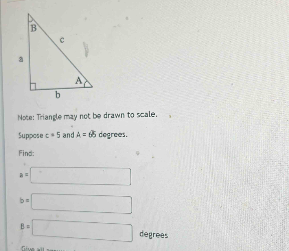 Note: Triangle may not be drawn to scale. 
Suppose c=5 and A=65 degrees. 
Find:
a=□
b=□
B=□ degrees
Give all