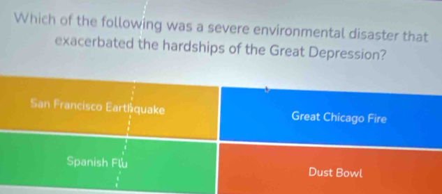 Which of the following was a severe environmental disaster that
exacerbated the hardships of the Great Depression?
San Francisco Eartáquake Great Chicago Fire
Spanish Flu Dust Bowl