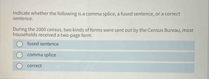 Indicate whether the following is a comma splice, a fused sentence, or a correct
sentence.
During the 2000 census, two kinds of forms were sent out by the Census Bureau, most
households received a two-page form.
fused sentence
comma splice
correct