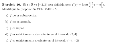 Si f:Rto [-3,3] esta definida por: f(x)=3sen (| π /4 x-π |). 
Identifique la proposición VERDADERA:
a) f no es sobreyectiva
b) f no es acotada
c)fes impar
d) fes estrictamente decreciente en el intervalo (2,4)
e) f es estrictamente creciente en el intervalo (-4,-2)