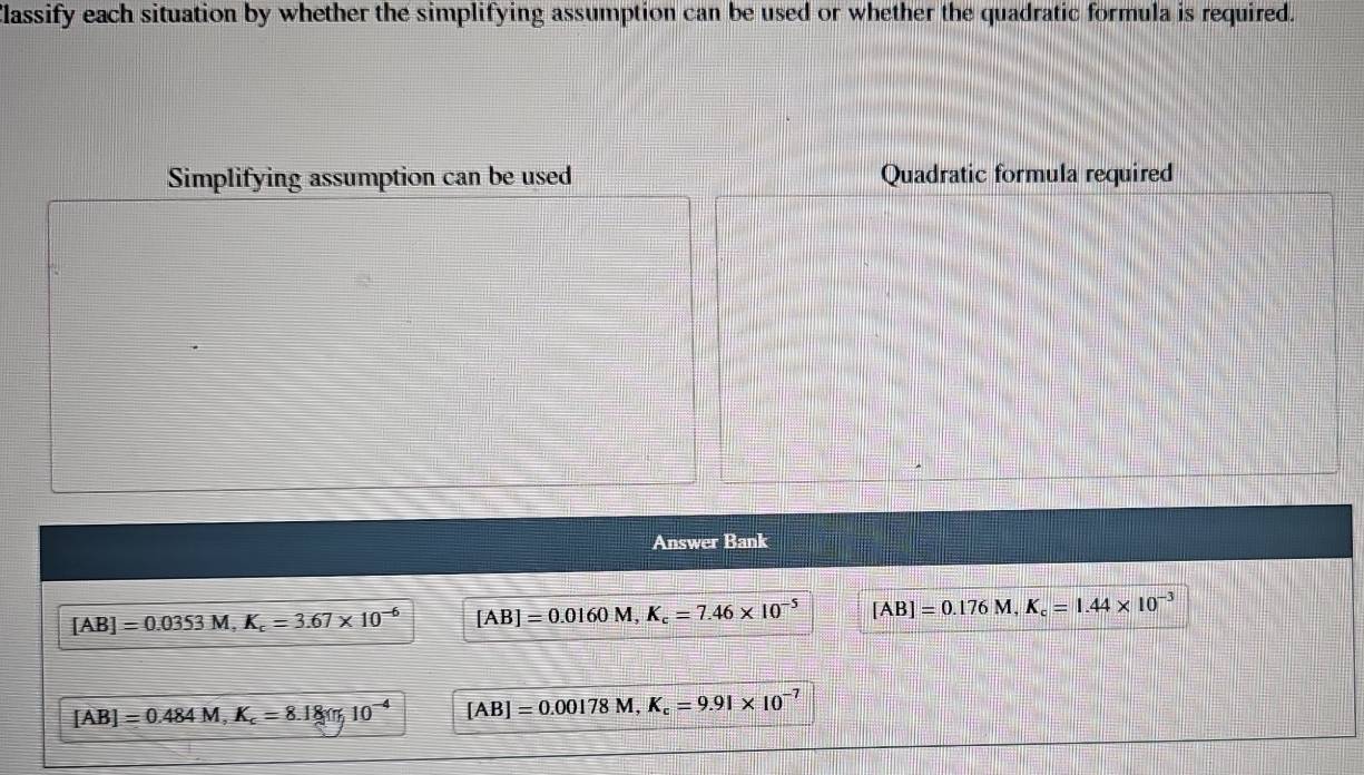 Classify each situation by whether the simplifying assumption can be used or whether the quadratic formula is required.
Simplifying assumption can be used Quadratic formula required
Answer Bank
[AB]=0.0353M, K_c=3.67* 10^(-6) [AB]=0.0160M, K_c=7.46* 10^(-5) [AB]=0.176M, K_c=1.44* 10^(-3)
[AB]=0.484M, K_c=8.18m; 10^(-4) [AB]=0.00178M, K_c=9.91* 10^(-7)