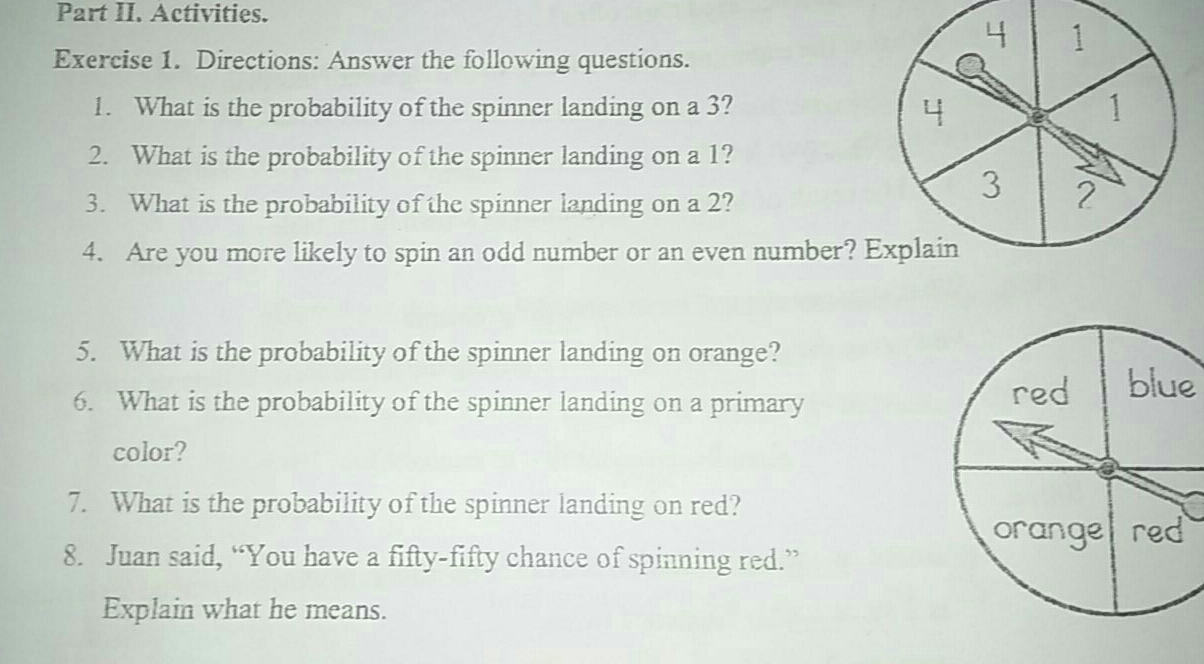 Part II. Activities.
Exercise 1.  Directions: Answer the following questions.
1.   What is the probability of the spinner landing on a 3? 
2.   What is the probability of the spinner landing on a 1?
3.   What is the probability of the spinner landing on a 2?
4.   Are you more likely to spin an odd number or an even number? 
5.   What is the probability of the spinner landing on orange?
6.   What is the probability of the spinner landing on a primary
e
color?
7.   What is the probability of the spinner landing on red?
8.   Juan said, “You have a fifty-fifty chance of spinning red.”
Explain what he means.